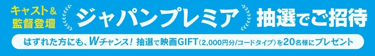 キャスト&監督 ジャパンプレミア抽選でご招待 はずれた方にも、Wチャンス!抽選で映画GIFT（2000円/コードタイプ）を20名様にプレゼント